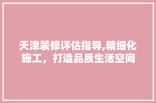 天津装修评估指导,精细化施工，打造品质生活空间