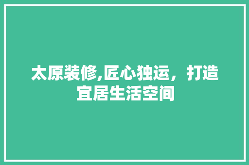 太原装修,匠心独运，打造宜居生活空间