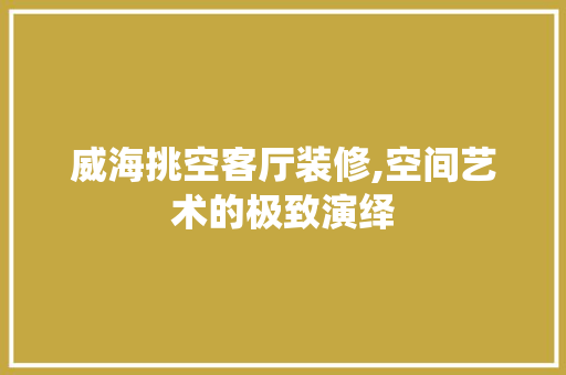 威海挑空客厅装修,空间艺术的极致演绎