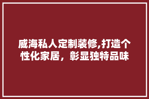 威海私人定制装修,打造个性化家居，彰显独特品味