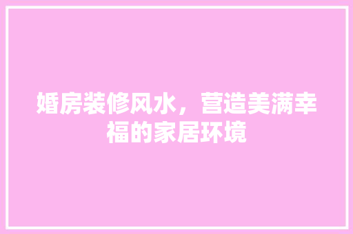婚房装修风水，营造美满幸福的家居环境