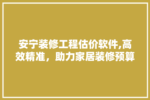 安宁装修工程估价软件,高效精准，助力家居装修预算管理