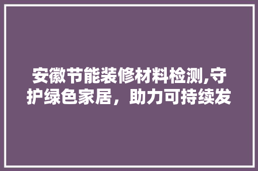 安徽节能装修材料检测,守护绿色家居，助力可持续发展