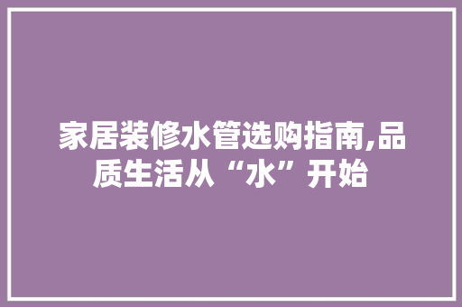 家居装修水管选购指南,品质生活从“水”开始
