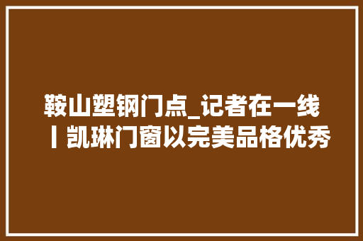 鞍山塑钢门点_记者在一线丨凯琳门窗以完美品格优秀做事回馈客户信任 实木门
