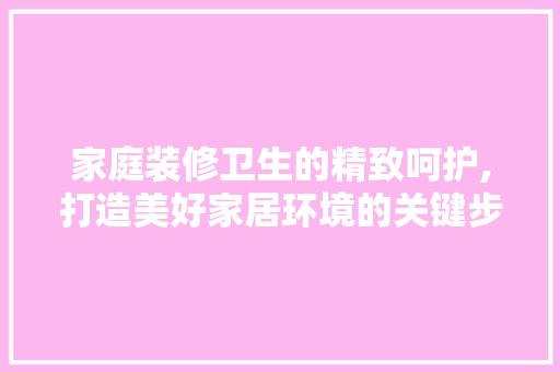 家庭装修卫生的精致呵护,打造美好家居环境的关键步骤
