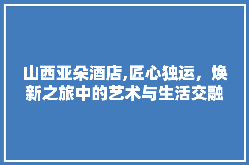 山西亚朵酒店,匠心独运，焕新之旅中的艺术与生活交融