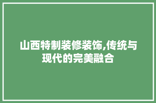 山西特制装修装饰,传统与现代的完美融合