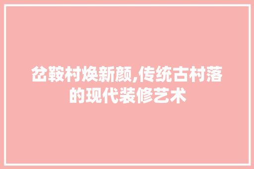 岔鞍村焕新颜,传统古村落的现代装修艺术