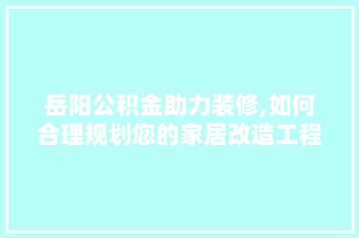 岳阳公积金助力装修,如何合理规划您的家居改造工程