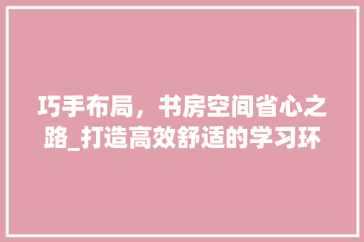 巧手布局，书房空间省心之路_打造高效舒适的学习环境