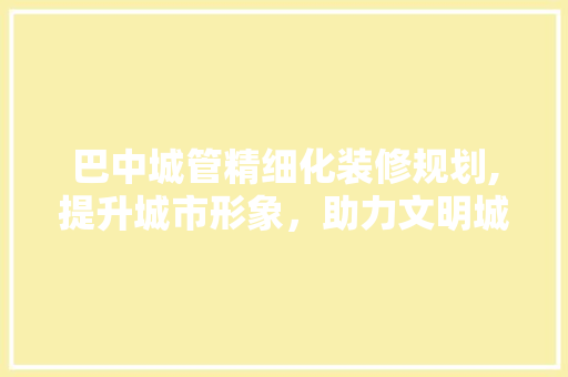 巴中城管精细化装修规划,提升城市形象，助力文明城市建设