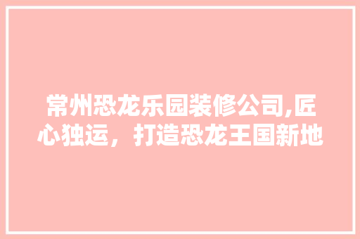 常州恐龙乐园装修公司,匠心独运，打造恐龙王国新地标