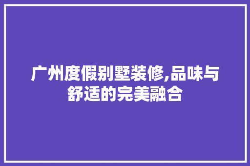 广州度假别墅装修,品味与舒适的完美融合