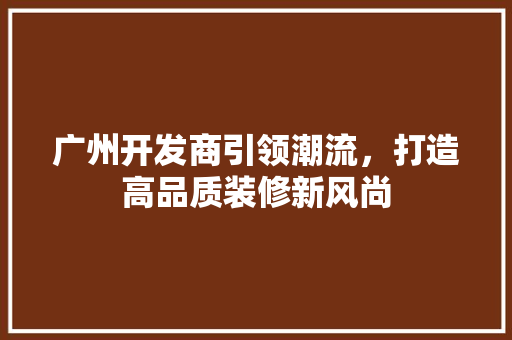广州开发商引领潮流，打造高品质装修新风尚