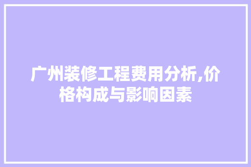 广州装修工程费用分析,价格构成与影响因素