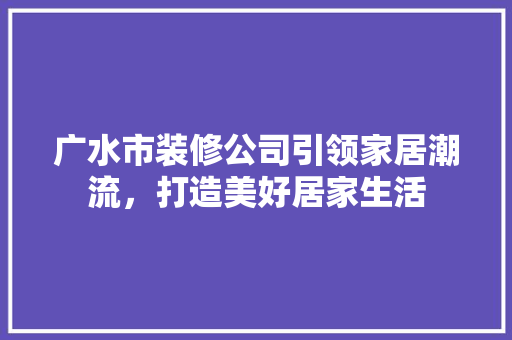 广水市装修公司引领家居潮流，打造美好居家生活
