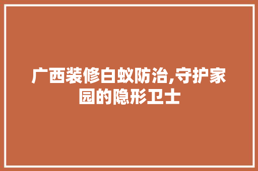 广西装修白蚁防治,守护家园的隐形卫士