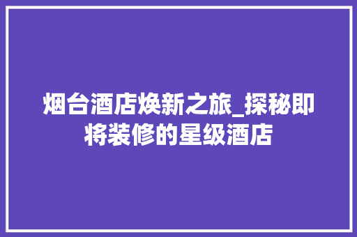 烟台酒店焕新之旅_探秘即将装修的星级酒店