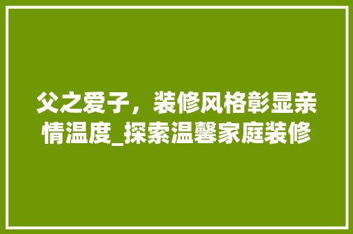 父之爱子，装修风格彰显亲情温度_探索温馨家庭装修之路