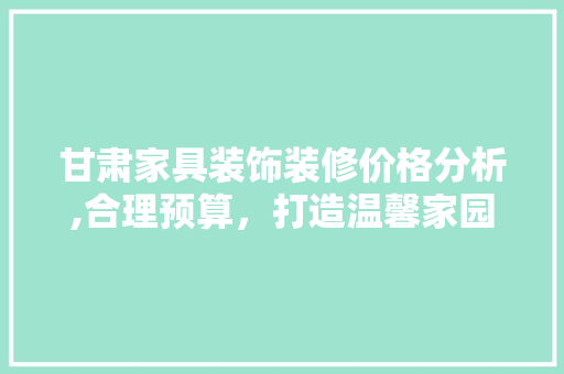 甘肃家具装饰装修价格分析,合理预算，打造温馨家园