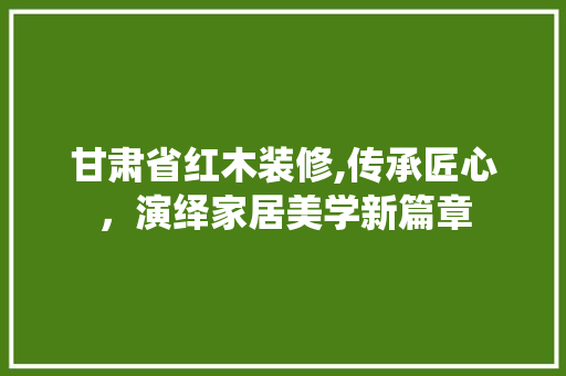 甘肃省红木装修,传承匠心，演绎家居美学新篇章