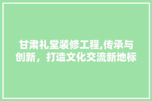 甘肃礼堂装修工程,传承与创新，打造文化交流新地标