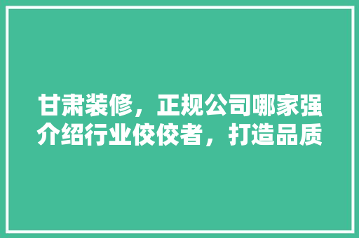 甘肃装修，正规公司哪家强介绍行业佼佼者，打造品质家居！