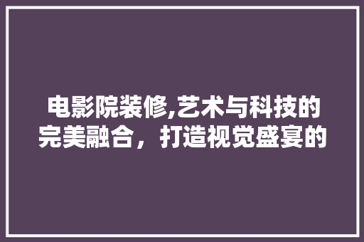 电影院装修,艺术与科技的完美融合，打造视觉盛宴的殿堂