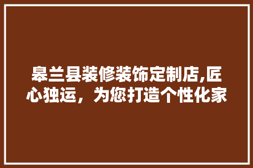 皋兰县装修装饰定制店,匠心独运，为您打造个性化家居空间