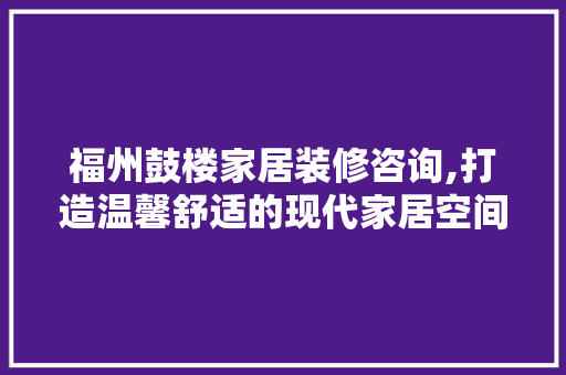 福州鼓楼家居装修咨询,打造温馨舒适的现代家居空间