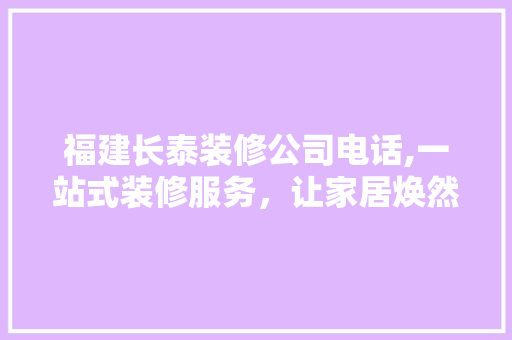 福建长泰装修公司电话,一站式装修服务，让家居焕然一新