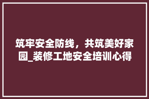 筑牢安全防线，共筑美好家园_装修工地安全培训心得
