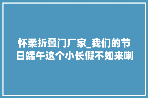 怀柔折叠门厂家_我们的节日端午这个小长假不如来喇叭沟门玩点不一样的