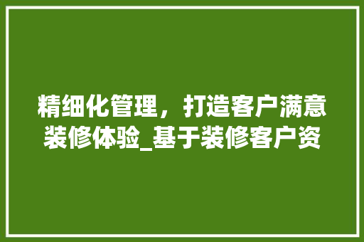 精细化管理，打造客户满意装修体验_基于装修客户资料表的详细分析