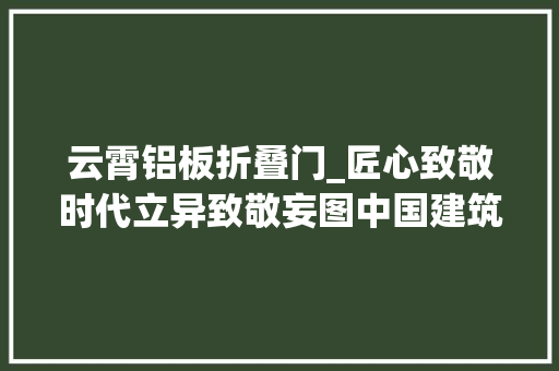 云霄铝板折叠门_匠心致敬时代立异致敬妄图中国建筑装饰行业龙头讲述改革开放40年成长故事