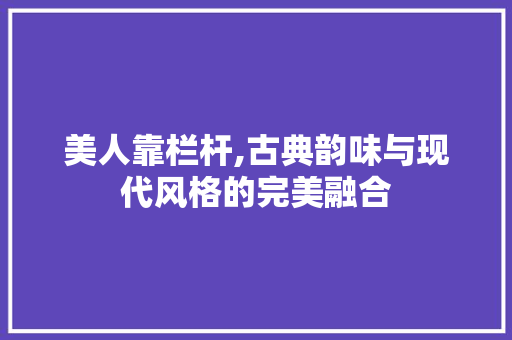 美人靠栏杆,古典韵味与现代风格的完美融合