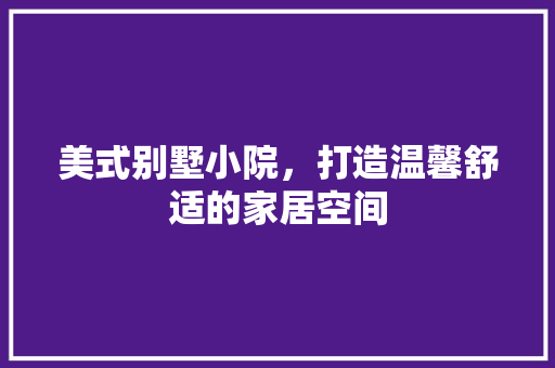 美式别墅小院，打造温馨舒适的家居空间