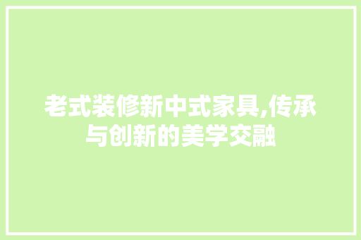 老式装修新中式家具,传承与创新的美学交融