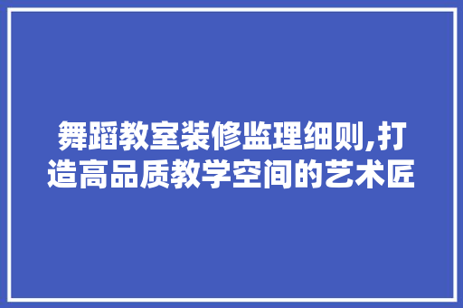 舞蹈教室装修监理细则,打造高品质教学空间的艺术匠心