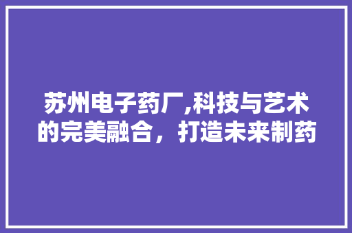苏州电子药厂,科技与艺术的完美融合，打造未来制药新标杆