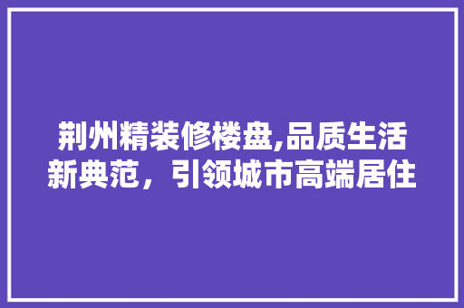 荆州精装修楼盘,品质生活新典范，引领城市高端居住潮流