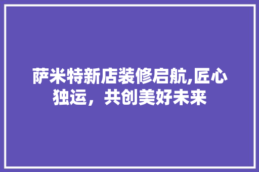 萨米特新店装修启航,匠心独运，共创美好未来
