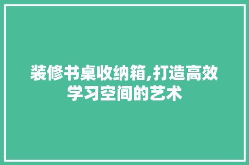 装修书桌收纳箱,打造高效学习空间的艺术