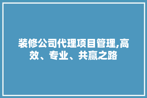 装修公司代理项目管理,高效、专业、共赢之路