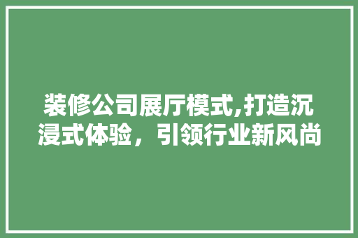 装修公司展厅模式,打造沉浸式体验，引领行业新风尚
