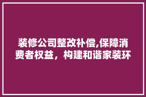 装修公司整改补偿,保障消费者权益，构建和谐家装环境