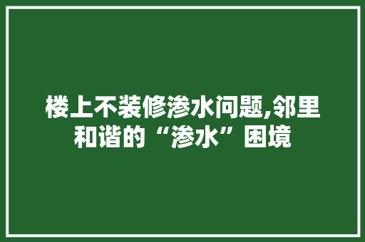 楼上不装修渗水问题,邻里和谐的“渗水”困境