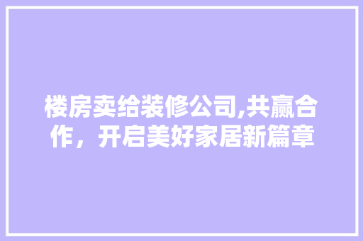 楼房卖给装修公司,共赢合作，开启美好家居新篇章