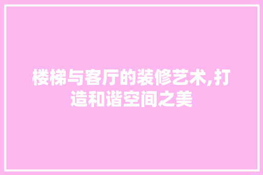 楼梯与客厅的装修艺术,打造和谐空间之美